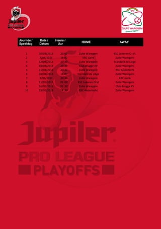 Journée /   Date /       Heure /
                                        HOME                 AWAY
Speeldag    Datum         Uur


     1      30/03/2013      20:00     Zulte Waregem      KSC Lokeren O.-Vl.
     2      7/04/2013       18:00        KRC Genk         Zulte Waregem
     3      12/04/2013      20:30     Zulte Waregem      Standard de Liège
     4      18/04/2013      20:30     Club Brugge KV      Zulte Waregem
     5      21/04/2013      20:30     Zulte Waregem       RSC Anderlecht
     6      28/04/2013      18:00    Standard de Liège    Zulte Waregem
     7      3/05/2013       20:30     Zulte Waregem          KRC Genk
     8      11/05/2013      20 :00   KSC Lokeren O-Vl     Zulte Waregem
     9      16/05/2013      20 :30    Zulte Waregem       Club Brugge KV
    10      19/05/2013      14 :30    RSC Anderlecht      Zulte Waregem
 
