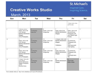 March, 2013
       Sun                      Mon                     Tue                     Wed                   Thu                       Fri                  Sat
                                                                                                                       1                        2
                                                                                                                       1:30 pm Artists, Icons
                                                                                                                       and Everyday


3                       4 Marlena returns!       5                       6                     7                       8                        9
                        Studio 1:30 to 4:30      No Workshop             Studio 1:30 to 4:30   Studio 10:00-12:30      Studio 1:30 to 4:30
                        CLAY (Bruce)             Admin Day               Songwriting           MAKING MESSAGES         Clay with Bruce
                        MAKING MESSAGES                                                        (Maggie)                Photography with
                        (Maggie)                                                                                       Jenny Natural Light
                        Jenny Photography                                                                              Portraits

10                      11                       12                      13                    14 Studio 10:00-12:30   15                       16
                        Studio 1:30 to 4:30      No Workshop             Studio 1:30 to 4:30   MAKING MESSAGES         Clay with Bruce
                        CLAY (Bruce)             Admin Day               Songwriting           (Maggie)                Photography with
                        MAKING MESSAGES                                                                                Jenny
                        (Maggie)                                                               TOWNHALL                Using resourceful
                        Jenny Photography                                                                              indoor lighting

17                      18                       19                      20                    21                      22                       23
                        Studio 1:30 to 4:30      No Workshop             Studio 1:30 to 4:30   Studio 10:00-12:30      Clay with Bruce
                        CLAY (Bruce)             Admin Day               Songwriting           MAKING MESSAGES         Photography with
                        MAKING MESSAGES                                                        (Maggie)                Jenny
                        (Maggie)                                                                                       Strobe-light demo
                        Jenny Photography                                                                              TBC

24                      25 Studio 1:30 to 4:30   26                      27                    28                      29                       30
                        CLAY (Bruce)             No Workshop             Studio 1:30 to 4:30   MAKING MESSAGES         Good Friday
                        MAKING MESSAGES          Admin Day               Songwriting           (Maggie)                Studio Closed
                        (Maggie) Photography
                        (Jenny)
                        Movement Nicole




View calendar online at: http://www.slideshare.net/CreativeWorksStudio
 