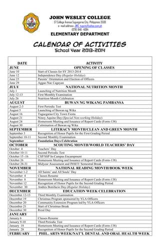 JOHN WESLEY COLLEGE
57 College Avenue,Tuguegarao City, Philippines 3500
e- mail address: JWC_tugcity@yahoo.com.ph
(078) 846- 4084
ELEMENTARY DEPARTMENT
CALENDAR OF ACTIVITIES
School Year 2013-2014
DATE ACTIVITY
JUNE OPENING OF CLASSES
June 10 Start of Classes for SY 2013-2014
June 12 Independence Day (Regular Holiday)
June 23 Parents’ Orientation and Election of Officers
June 29 Aggao Nac Cagayan
JULY NATIONAL NUTRITION MONTH
July 1 Launching of Nutrition Month
July 12-13 First Monthly Examination
July 26 Nutrition Month Celebration
AUGUST BUWAN NG WIKANG PAMBANSA
August 2-3 First Periodic Test
August 5 Launching of Buwan ng Wika
August 16 Tuguegarao City Town Fiesta
August 21 Ninoy Aquino Day (Special Non-working Holiday)
August 24 Homeroom Meeting and Issuance of Report Cards (Form-138)
August 30 Culmination of Buwan ng Wika
SEPTEMBER LITERACY MONTH/CLEAN AND GREEN MONTH
September 3 Recognition of Honor Pupils for the First Grading Period
September 10-11 Second Monthly Examination
September Foundation Days Celebration
OCTOBER SCOUTING MONTH/WORLD TEACHERS’ DAY
October 4 Teachers’ Day
October 10-11 Second Periodic Test
October 15 -16 CSP/SSP In-Campus Encampment
October 26 Homeroom Meeting and Issuance of Report Cards (Form-138)
October 28-31 Midyear Assessment and INSET/ Semestral Break
NOVEMBER NATIONAL READING MONTH/BOOK WEEK
November 1-2 All Saints’ and All Souls’ Day
November 4 Classes Resume
November 8 Homeroom Meeting and Issuance of Report Cards (Form-138)
November 12 Recognition of Honor Pupils for the Second Grading Period
November 30 Andres Bonifacio Day (Regular Holiday)
DECEMBER EDUCATION WEEK CELEBRATION
December 12-13 Third Monthly Examination
December 19 Christmas Program sponsored by YLA Officers
December 20 Community Extension Program led by YLA Officers
December 21 Start of Christmas Break
December 30 Rizal Day
JANUARY
January 6 Classes Resume
January 9-10 Third Periodic Test
January 18 Homeroom Meeting and Issuance of Report Cards (Form-138)
January 28 Recognition of Honor Pupils for the Second Grading Period
FEBRUARY PHIL. ARTS WEEK/NAT’L DENTAL AND ORAL HEALTH WEEK
 