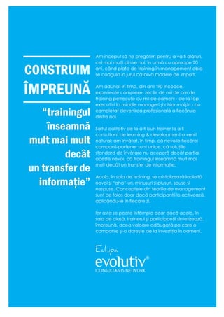 Am început să ne pregătim pentru a vă fi alături,
cei mai mulţi dintre noi, în urmă cu aproape 20
ani, când piaţa de training în management abia
se coagula în jurul câtorva modele de import.
Am adunat în timp, din anii ‘90 încoace,
experienţe complexe: zecile de mii de ore de
training petrecute cu mii de oameni - de la top
executivi la middle manageri şi chiar maiştri - au
completat devenirea profesională a fiecăruia
dintre noi.
Saltul calitativ de la a fi bun trainer la a fi
consultant de learning & development a venit
natural: am învăţat, în timp, că nevoile fiecărei
companii-partener sunt unice, că soluţiile
standard de învăţare nu acoperă decât parţial
aceste nevoi, că trainingul înseamnă mult mai
mult decât un transfer de informaţie.
Acolo, în sala de training, se cristalizează laolaltă
nevoi şi “aha”-uri, minusuri şi plusuri, spuse şi
nespuse. Conceptele din teoriile de management
sunt de folos doar dacă participanţii le activează,
aplicându-le în fiecare zi.
Iar asta se poate întâmpla doar dacă acolo, în
sala de clasă, trainerul şi participanţii sintetizează,
împreună, acea valoare adăugată pe care o
companie şi-o doreşte de la investiţia în oameni.
Echipa
“trainingul
înseamnă
mult mai mult
decât
un transfer de
informaţie”
CONSTRUIM
ÎMPREUNĂ
 