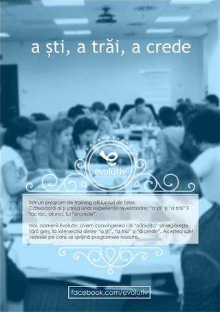 6
Bucureşti, IAA House - Calea Victoriei 126, etaj 3, sector 1
EVOLUTIV CONSULTANTS NETWORK
CALENDAR CURSURI
OPEN #2016
a ști, a trăi, a crede
Într-un program de training afli lucruri de folos.
Câteodată ai şi şansa unor experienţe revelatoare: “a şti” şi “a trăi” îi
fac loc, atunci, lui “a crede”.
Noi, oamenii Evolutiv, avem convingerea că “a învăţa” se regăseşte,
fără greş, la intersecţia dintre “a şti”, “a trăi” şi “a crede”. Acestea sunt
verbele pe care se sprijină programele noastre.
facebook.com/evolutiv
 