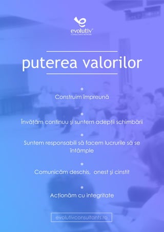 puterea valorilor
*
Construim împreună
*
Învăţăm continuu şi suntem adepţii schimbării
*
Suntem responsabili să facem lucrurile să se
întâmple
*
Comunicăm deschis, onest şi cinstit
*
Acţionăm cu integritate
evolutivconsultants.ro
 