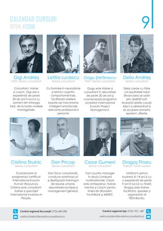 9
Centrul regional Bucureşti: 0726.684.282
cristina.tirulnic@evolutivconsultants.ro
Centrul regional Iaşi: 0742. 951. 687
sorina.andron@evolutivconsultants.ro
CALENDAR CURSURI
OPEN #2016
Gigi Andrieş
CEO, Senior consultant
Consultant, trainer
şi coach, Gigi are o
experienţă de peste
20 de ani în lucrul cu
oameni din întreaga
ţară, de la toate nivelele
manageriale.
Letiţia Lucescu
Senior consultant
Cu formare în neuroştiinţe
şi tehnici cognitiv-
comportamentale,
facilitează ateliere
bazate pe mecanisme
inteligent emoţionale
relevante profesional si
personal.
Gogu Ştefănescu
PMP, Senior consultant
Gogu este trainer şi
consultant în dezvoltare
de peste 20 de ani şi
coordonează programul
acreditat internaţional
Evolutiv Project
Management.
Delia Andrieş
Senior consultant
Delia crede cu tărie
că rezultatele hard
(financiare) se obţin
prin abilităţi soft.
Această relaţie cauză-
efect a determinat-o
să acopere domenii,
aparent, diferite.
Cristina Ţirulnic
Senior consultant
Coordonator al
programului certificat
internaţional Evolutiv
Human Resources,
Cristina este consultant,
trainer şi specialist
internaţional Investors In
People.
Dan Pricop
Senior consultant
Dan face consultanţă,
conduce workshop-uri
şi desfăşoară traininguri
de resurse umane,
dezvoltarea echipei şi
management general.
Cezar Gumeni
Senior consultant
Fost country manager
în două companii
multinaţionale, Cezar
este antreprenor, trainer,
mentor şi coach pentru
tinerii din BraveArt,
YouthBank şi AIESEC.
Dragoş Fînaru
Trainer, Youth worker
Intrând în primul
business la 14 ani şi cu
o experienţă de peste
9 ani în lucrul cu tinerii,
Dragoş este trainer,
facilitator, speaker şi
organizator al
TEDx Bacău.
 