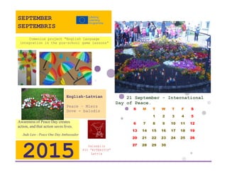 21 September - International Day of Peace. 
S 
M 
T 
W 
T 
F 
S 
1 
2 
3 
4 
5 
6 
7 
8 
9 
10 
11 
12 
13 
14 
15 
16 
17 
18 
19 
20 
21 
22 
23 
24 
25 
26 
27 
28 
29 
30 
Salaspils 
PII ”RITENITIS” 
Latvia 
2015 
Awareness of Peace Day creates action, and that action saves lives. 
Jude Law - Peace One Day Ambassador 
English-Latvian 
Peace – Miers 
Dove - balodis 
Comenius project “English language integration in the pre-school game lessons” 
SEPTEMBER 
SEPTEMBRIS 
 