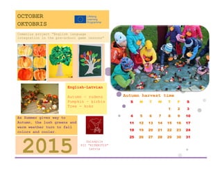 Autumn harvest time 
S 
M 
T 
W 
T 
F 
S 
1 
2 
3 
4 
5 
6 
7 
8 
9 
10 
11 
12 
13 
14 
15 
16 
17 
18 
19 
20 
21 
22 
23 
24 
25 
26 
27 
28 
29 
30 
31 
Salaspils 
PII ”RITENITIS” 
Latvia 
2015 
As Summer gives way to Autumn, the lush greens and warm weather turn to fall colors and cooler. weather. 
English-Latvian 
Autumn – rudens 
Pumpkin – ķirbis 
Tree - koks 
Comenius project “English language integration in the pre-school game lessons” 
OCTOBER 
OKTOBRIS  