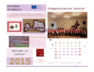 Congratulation Latvia! 
S 
M 
T 
W 
T 
F 
S 
1 
2 
3 
4 
5 
6 
7 
8 
9 
10 
11 
12 
13 
14 
15 
16 
17 
18 
19 
20 
21 
22 
23 
24 
25 
26 
27 
28 
29 
30 
November 18 – Independent day of Latvia 
Salaspils 
PII ”RITENITIS” 
Latvia 
2015 
Welcome to Latvia! 
English-Latvian 
House –māja 
Flag – karogs 
Country - valsts 
Comenius project “English language integration in the pre-school game lessons” 
NOVEMBER 
NOVEMBRIS 
 