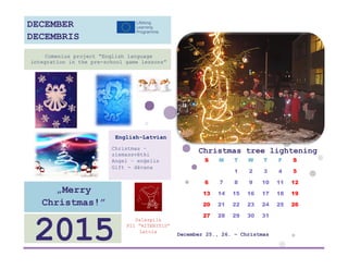 Christmas tree lightening 
S 
M 
T 
W 
T 
F 
S 
1 
2 
3 
4 
5 
6 
7 
8 
9 
10 
11 
12 
13 
14 
15 
16 
17 
18 
19 
20 
21 
22 
23 
24 
25 
26 
27 
28 
29 
30 
31 
December 25., 26. – Christmas 
Salaspils 
PII ”RITENITIS” 
Latvia 
2015 
„Merry Christmas!” 
English-Latvian 
Christmas – ziemassvētki 
Angel – enģelis 
Gift - dāvana 
Comenius project “English language integration in the pre-school game lessons” 
DECEMBER 
DECEMBRIS 
