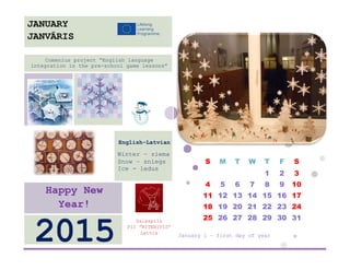 S 
M 
T 
W 
T 
F 
S 
1 
2 
3 
4 
5 
6 
7 
8 
9 
10 
11 
12 
13 
14 
15 
16 
17 
18 
19 
20 
21 
22 
23 
24 
25 
26 
27 
28 
29 
30 
31 
January 1 – first day of year 
Salaspils 
PII ”RITENITIS” 
Latvia 
2015 
Happy New Year! 
English-Latvian 
Winter – ziema 
Snow – sniegs 
Ice - ledus 
Comenius project “English language integration in the pre-school game lessons” 
JANUARY 
JANVĀRIS 
 