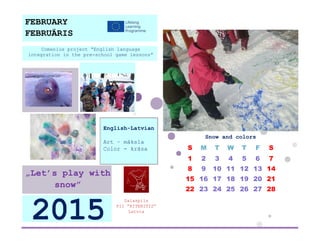 Snow and colors 
S 
M 
T 
W 
T 
F 
S 
1 
2 
3 
4 
5 
6 
7 
8 
9 
10 
11 
12 
13 
14 
15 
16 
17 
18 
19 
20 
21 
22 
23 
24 
25 
26 
27 
28 
Salaspils 
PII ”RITENITIS” 
Latvia 
2015 
„Let’s play with snow” 
English-Latvian 
Art – māksla 
Color - krāsa 
Comenius project “English language integration in the pre-school game lessons” 
FEBRUARY 
FEBRUĀRIS 
 