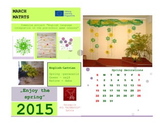 Spring decorations 
S 
M 
T 
W 
T 
F 
S 
1 
2 
3 
4 
5 
6 
7 
8 
9 
10 
11 
12 
13 
14 
15 
16 
17 
18 
19 
20 
21 
22 
23 
24 
25 
26 
27 
28 
29 
30 
31 
Salaspils 
PII ”RITENITIS” 
Latvia 
2015 
„Enjoy the spring” 
English-Latvian 
Spring –pavasaris 
Green – zaļš 
Nature - daba 
Comenius project “English language integration in the pre-school game lessons” 
MARCH 
MATRTS 
 