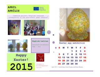 Easter egg exhibition 
April 18-21 - Good Friday, Easter Sunday and Easter Monday 
S 
M 
T 
W 
T 
F 
S 
1 
2 
3 
4 
5 
6 
7 
8 
9 
10 
11 
12 
13 
14 
15 
16 
17 
18 
19 
20 
21 
22 
23 
24 
25 
26 
27 
28 
29 
30 
Salaspils 
PII”RITENITIS” 
Latvia 
2015 
Happy Easter! 
English-Latvian 
Easterm-Lieldienas 
Egg – ola 
Comenius project “English language integration in the pre-school game lessons” 
APRIL 
APRĪLIS  