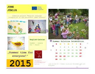 Summer Solstice Celebration 
S 
M 
T 
W 
T 
F 
S 
1 
2 
3 
4 
5 
6 
7 
8 
9 
10 
11 
12 
13 
14 
15 
16 
17 
18 
19 
20 
21 
22 
23 
24 
25 
26 
27 
28 
29 
30 
June 23 and 24 - Summer Solstice; Midsummer Eve and Midsummer 
Salaspils 
PII”RITENITIS” 
Latvia 
2015 
„Summer time for everyone!” 
English-Latvian 
Summer – vasara 
Sun - Saule 
Comenius project “English language integration in the pre-school game lessons” 
JUNE 
JŪNIJS 
 