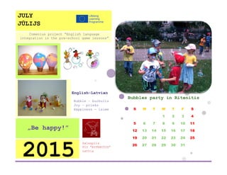 Bubbles party in Ritenitis 
S 
M 
T 
W 
T 
F 
S 
1 
2 
3 
4 
5 
6 
7 
8 
9 
10 
11 
12 
13 
14 
15 
16 
17 
18 
19 
20 
21 
22 
23 
24 
25 
26 
27 
28 
29 
30 
31 
Salaspils 
PII ”RITENITIS” 
Latvia 
2015 
„Be happy!” 
English-Latvian 
Bubble – burbulis 
Joy – prieks 
Happiness - laime 
Comenius project “English language integration in the pre-school game lessons” 
JULY 
JŪLIJS 
 