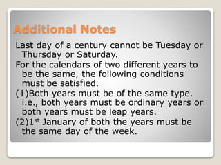 Additional Notes
Last day of a century cannot be Tuesday or
Thursday or Saturday.
For the calendars of two different years to
be the same, the following conditions
must be satisfied.
(1)Both years must be of the same type.
i.e., both years must be ordinary years or
both years must be leap years.
(2)1st January of both the years must be
the same day of the week.
 