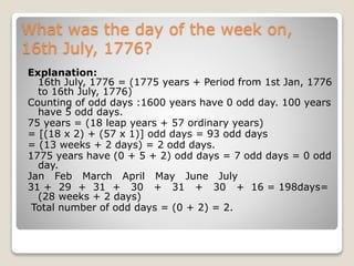 What was the day of the week on,
16th July, 1776?
Explanation:
16th July, 1776 = (1775 years + Period from 1st Jan, 1776
to 16th July, 1776)
Counting of odd days :1600 years have 0 odd day. 100 years
have 5 odd days.
75 years = (18 leap years + 57 ordinary years)
= [(18 x 2) + (57 x 1)] odd days = 93 odd days
= (13 weeks + 2 days) = 2 odd days.
1775 years have (0 + 5 + 2) odd days = 7 odd days = 0 odd
day.
Jan Feb March April May June July
31 + 29 + 31 + 30 + 31 + 30 + 16 = 198days=
(28 weeks + 2 days)
Total number of odd days = (0 + 2) = 2.
 