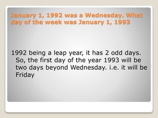January 1, 1992 was a Wednesday. What
day of the week was January 1, 1993
1992 being a leap year, it has 2 odd days.
So, the first day of the year 1993 will be
two days beyond Wednesday. i.e. it will be
Friday
 