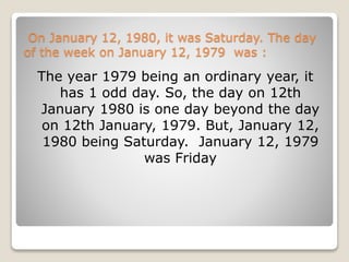On January 12, 1980, it was Saturday. The day
of the week on January 12, 1979 was :
The year 1979 being an ordinary year, it
has 1 odd day. So, the day on 12th
January 1980 is one day beyond the day
on 12th January, 1979. But, January 12,
1980 being Saturday. January 12, 1979
was Friday
 