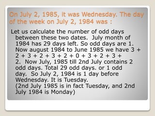 On July 2, 1985, it was Wednesday. The day
of the week on July 2, 1984 was :
Let us calculate the number of odd days
between these two dates. July month of
1984 has 29 days left. So odd days are 1.
Now august 1984 to June 1985 we have 3 +
2 + 3 + 2 + 3 + 2 + 0 + 3 + 2 + 3 +
2. Now July, 1985 till 2nd July contains 2
odd days. Total 29 odd days. or 1 odd
day. So July 2, 1984 is 1 day before
Wednesday. It is Tuesday.
(2nd July 1985 is in fact Tuesday, and 2nd
July 1984 is Monday)
 