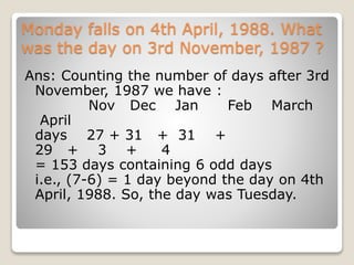 Monday falls on 4th April, 1988. What
was the day on 3rd November, 1987 ?
Ans: Counting the number of days after 3rd
November, 1987 we have :
Nov Dec Jan Feb March
April
days 27 + 31 + 31 +
29 + 3 + 4
= 153 days containing 6 odd days
i.e., (7-6) = 1 day beyond the day on 4th
April, 1988. So, the day was Tuesday.
 