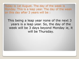 Today is 1st August. The day of the week is
Monday. This is a leap year. The day of the week
on this day after 3 years will be :
This being a leap year none of the next 3
years is a leap year. So, the day of the
week will be 3 days beyond Monday ie, it
will be Thursday.
 