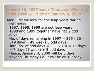 January 16, 1997 was a Thursday. What day
of the week will it be on January 4, 2000 ?
Ans: First we look for the leap years during
this period.
1997, 1998, 1999 are not leap years.
1998 and 1999 together have net 2 odd
days.
No, of days remaining in 1997 = 365 - 16 =
349 days = 49 weeks 6 odd days.
Total no. of odd days = 2 + 6 + 4 = 12 days
= 7 days (1 week) + 5 odd days
Hence, January 4, 2000 will be 5 days
beyond Thursday i.e. it will be on Tuesday.
 
