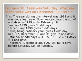 February 20, 1999 was Saturday. What day
of the week was on December 30, 1997 ?
Ans: The year during this interval was 1998 and it
was not a leap year. Now, we calculate the no. of
odd days in 1999 up to February 19 :
January 1999 gives 3 odd days
19 February 1999 gives 5 odd days
1998, being ordinary year, gives 1 odd day
In 1997, December 30 and 31 give 2 odd days
Total no. of odd days = 3 + 5 + 1 + 2 = 11 days
= 4 odd days
Therefore, December 30, 1997 will fall 4 days
before Saturday i.e. on Tuesday.
 