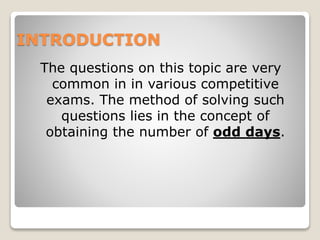 INTRODUCTION
The questions on this topic are very
common in in various competitive
exams. The method of solving such
questions lies in the concept of
obtaining the number of odd days.
 