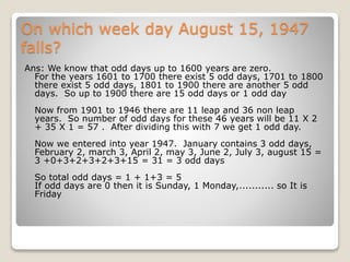 On which week day August 15, 1947
falls?
Ans: We know that odd days up to 1600 years are zero.
For the years 1601 to 1700 there exist 5 odd days, 1701 to 1800
there exist 5 odd days, 1801 to 1900 there are another 5 odd
days. So up to 1900 there are 15 odd days or 1 odd day
Now from 1901 to 1946 there are 11 leap and 36 non leap
years. So number of odd days for these 46 years will be 11 X 2
+ 35 X 1 = 57 . After dividing this with 7 we get 1 odd day.
Now we entered into year 1947. January contains 3 odd days,
February 2, march 3, April 2, may 3, June 2, July 3, august 15 =
3 +0+3+2+3+2+3+15 = 31 = 3 odd days
So total odd days = 1 + 1+3 = 5
If odd days are 0 then it is Sunday, 1 Monday,........... so It is
Friday
 