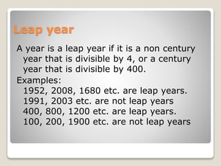 Leap year
A year is a leap year if it is a non century
year that is divisible by 4, or a century
year that is divisible by 400.
Examples:
1952, 2008, 1680 etc. are leap years.
1991, 2003 etc. are not leap years
400, 800, 1200 etc. are leap years.
100, 200, 1900 etc. are not leap years
 