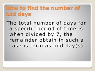 How to find the number of
odd days
The total number of days for
a specific period of time is
when divided by 7, the
remainder obtain in such a
case is term as odd day(s).
 