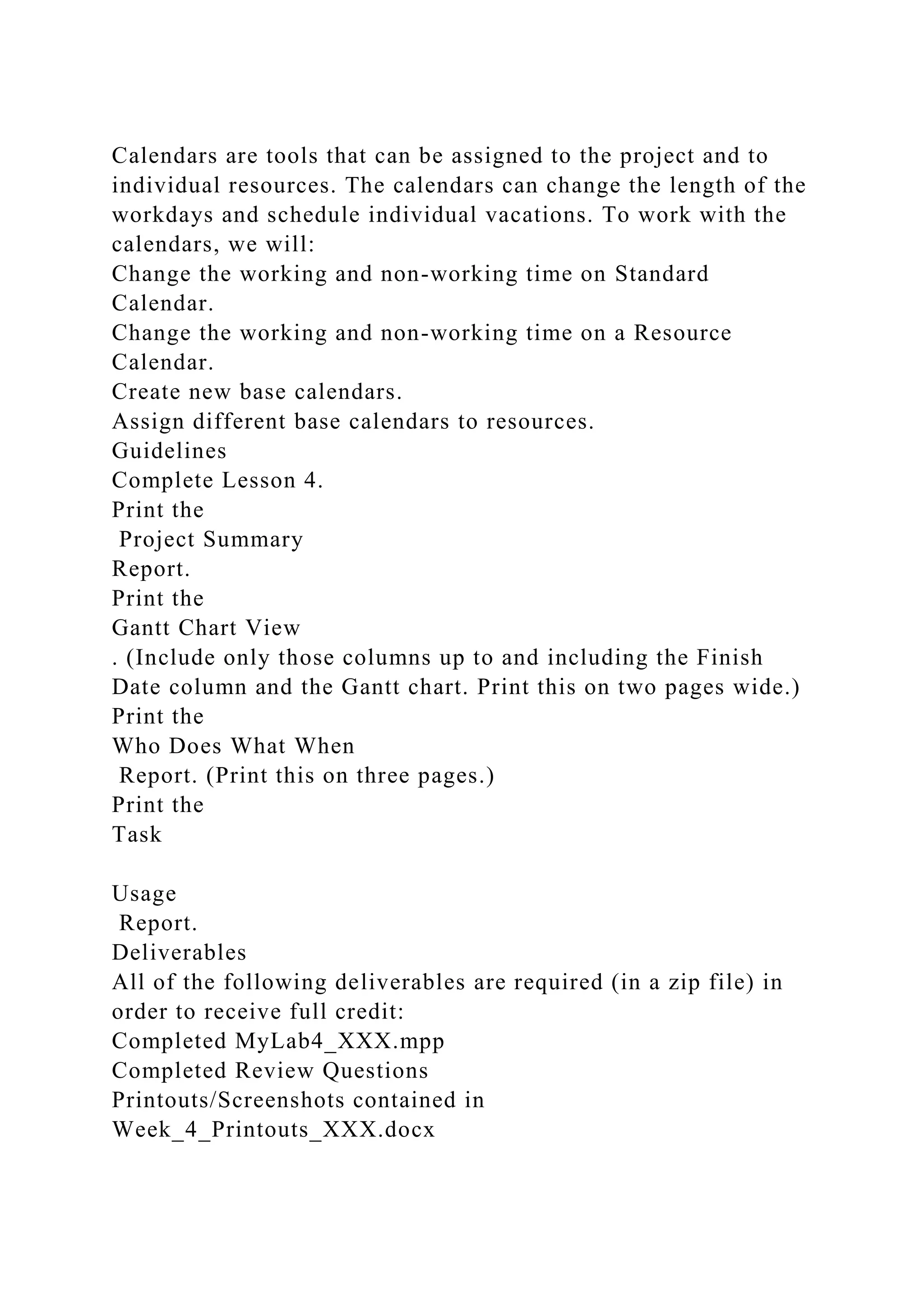 Calendars are tools that can be assigned to the project and to
individual resources. The calendars can change the length of the
workdays and schedule individual vacations. To work with the
calendars, we will:
Change the working and non-working time on Standard
Calendar.
Change the working and non-working time on a Resource
Calendar.
Create new base calendars.
Assign different base calendars to resources.
Guidelines
Complete Lesson 4.
Print the
Project Summary
Report.
Print the
Gantt Chart View
. (Include only those columns up to and including the Finish
Date column and the Gantt chart. Print this on two pages wide.)
Print the
Who Does What When
Report. (Print this on three pages.)
Print the
Task
Usage
Report.
Deliverables
All of the following deliverables are required (in a zip file) in
order to receive full credit:
Completed MyLab4_XXX.mpp
Completed Review Questions
Printouts/Screenshots contained in
Week_4_Printouts_XXX.docx