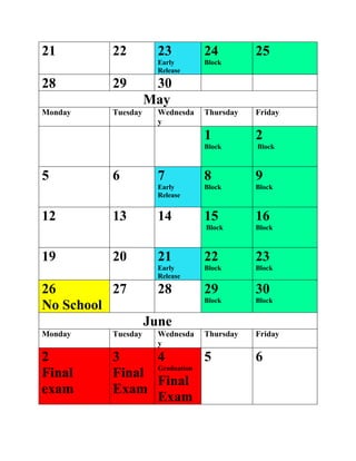 21 22 23
Early
Release
24
Block
25
28 29 30
May
Monday Tuesday Wednesda
y
Thursday Friday
1
Block
2
Block
5 6 7
Early
Release
8
Block
9
Block
12 13 14 15
Block
16
Block
19 20 21
Early
Release
22
Block
23
Block
26
No School
27 28 29
Block
30
Block
June
Monday Tuesday Wednesda
y
Thursday Friday
2
Final
exam
3
Final
Exam
4
Graduation
Final
Exam
5 6
 
