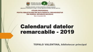 TOPALO VALENTINA, bibliotecar principal
MINISTERUL EDUCAŢIEI, CULTURII ŞI CERCETĂRII AL REPUBLICII MOLDOVA
BIBLIOTECA ŞTIINŢIFICĂ USARB - CENTRU BIBLIOTECONOMIC DEPARTAMENTAL
Calendarul datelor
remarcabile - 2019
ATELIER PROFESIONAL
PENTRU BIBLIOTECARII DIN ÎNVĂŢĂMÂNTUL PREUNIVERSITAR
DIN NORDUL REPUBLICII MOLDOVA
Marţi, 11 decembrie 2018
 