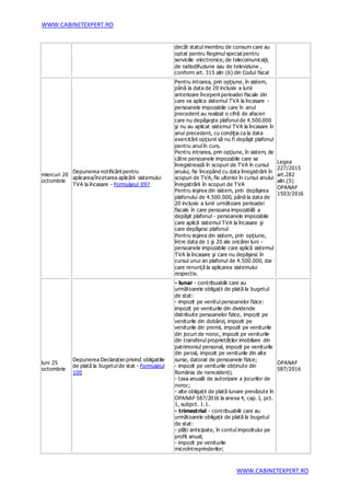 WWW.CABINETEXPERT.RO
WWW.CABINETEXPERT.RO
decât statul membru de consum care au
optat pentru Regimul special pentru
serviciile electronice, de telecomunicaţii,
de radiodifuziune sau de televiziune ,
conform art. 315 alin (6) din Codul fiscal
miercuri 20
octombrie
Depunerea notificării pentru
aplicarea/încetarea aplicării sistemului
TVA la încasare - Formularul 097
Pentru intrarea, prin opţiune, în sistem,
până la data de 20 inclusiv a lunii
anterioare începerii perioadei fiscale din
care va aplica sistemul TVA la încasare -
persoanele impozabile care în anul
precedent au realizat o cifră de afaceri
care nu depăşeşte plafonul de 4.500.000
şi nu au aplicat sistemul TVA la încasare în
anul precedent, cu condiţia ca la data
exercitării opţiunii să nu fi depăşit plafonul
pentru anul în curs.
Pentru intrarea, prin opţiune, în sistem, de
către persoanele impozabile care se
înregistrează în scopuri de TVA în cursul
anului, fie începând cu data înregistrării în
scopuri de TVA, fie ulterior în cursul anului
înregistrării în scopuri de TVA
Pentru ieşirea din sistem, prin depăşirea
plafonului de 4.500.000, până la data de
20 inclusiv a lunii următoare perioadei
fiscale în care persoana impozabilă a
depăşit plafonul - persoanele impozabile
care aplică sistemul TVA la încasare şi
care depăşesc plafonul
Pentru ieşirea din sistem, prin opţiune,
între data de 1 şi 20 ale oricărei luni -
persoanele impozabile care aplică sistemul
TVA la încasare şi care nu depăşesc în
cursul unui an plafonul de 4.500.000, dar
care renunţă la aplicarea sistemului
respectiv.
Legea
227/2015
art.282
alin.(5)
OPANAF
1503/2016
luni 25
octombrie
Depunerea Declarației privind obligațiile
de plată la bugetul de stat - Formularul
100
- lunar - contribuabilii care au
următoarele obligații de plată la bugetul
de stat:
- impozit pe venitul persoanelor fizice:
impozit pe veniturile din dividende
distribuite persoanelor fizice, impozit pe
veniturile din dobânzi, impozit pe
veniturile din premii, impozit pe veniturile
din jocuri de noroc, impozit pe veniturile
din transferul proprietăților imobiliare din
patrimoniul personal, impozit pe veniturile
din pensii, impozit pe veniturile din alte
surse, datorat de persoanele fizice;
- impozit pe veniturile obținute din
România de nerezidenți;
- taxa anuală de autorizare a jocurilor de
noroc;
- alte obligații de plată lunare prevăzute în
OPANAF 587/2016 la anexa 4, cap. I, pct.
1, subpct. 1.1.
- trimestrial - contribuabilii care au
următoarele obligații de plată la bugetul
de stat:
- plăți anticipate, în contul impozitului pe
profit anual;
- impozit pe veniturile
microîntreprinderilor;
OPANAF
587/2016
 