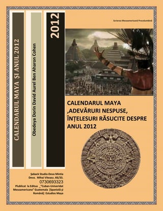 2012
                                                                                                          Scrierea Mesoamericană Precolumbină
CALENDARUL MAYA ŞI ANUL 2012

                                 Obedeya Dorin David Aurel Ben Aharon Cohen




                                                                                           CALENDARUL MAYA
                                                                                           ,ADEVĂRURI NESPUSE,
                                                                                           ÎNŢELESURI RĂSUCITE DESPRE
                                                                                           ANUL 2012




                                Şaback Studio-Deva Mintia
                               Deva. Mihai Viteazu .K6/33.
                                                                              0730693323
   Plublicat la Editua _”Cuban-Univeridat
  Mesoamericana” Guatemala *Spaniolă şi
                  Română+ Estudios Maya
 