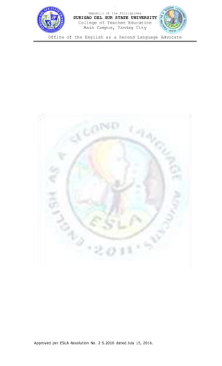 Aa
Republic of the Philippines
SURIGAO DEL SUR STATE UNIVERSITY
College of Teacher Education
Main Campus, Tandag City
Office of the English as a Second Language Advocate
Approved per ESLA Resolution No. 2 S.2016 dated July 15, 2016.
 
