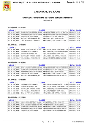 ASSOCIAÇÃO DE FUTEBOL DE VIANA DO CASTELO                                                     Época de       2012    / 13


                                            CALENDÁRIO DE JOGOS

                            CAMPEONATO DISTRITAL DE FUTSAL SENIORES FEMININO
                                                          FASE ÚNICA



01 JORNADA - 05/10/2012

  JOGO                                               CLUBES                                             DATA        HORA
563. 00. 001   4087   -   CLUBE SOUTELENSE DESP. E CUL 4448       -   GRUPO DESPORTIVO DE CASTANH 05/10/2012        17:00
563. 00. 002   0064   -   ASSOCIAÇAO DESPORTIVA DARQU 0084        -   ASSOC. DESP. DE PONTE DA BAR     05/10/2012   19:30
563. 00. 003   5139   -   GRUPO DESP.º CULT. NEIVA        5310    -   ESCOLA FUTSAL ZONA FUT           05/10/2012   16:00
563. 00. 004   5475   -   ASS. D.R.C. ESTRELA MONÇÃO      0445    -   DEUCRISTE SPORT CLUBE            05/10/2012   17:00
563. 00. 005   5532   -   CASA DO POVO DE LANHESES        3645    -   SANTA LUZIA FUTEBOL CLUBE        05/10/2012   18:00


02 JORNADA - 13/10/2012

  JOGO                                               CLUBES                                             DATA        HORA
563. 00. 006   0084   -   ASSOC. DESP. DE PONTE DA BAR    4087    -   CLUBE SOUTELENSE DESP. E CUL 13/10/2012       18:00
563. 00. 007   5310   -   ESCOLA FUTSAL ZONA FUT          0064    -   ASSOCIAÇAO DESPORTIVA DARQU 13/10/2012        15:00
563. 00. 008   0445   -   DEUCRISTE SPORT CLUBE           5139    -   GRUPO DESP.º CULT. NEIVA         13/10/2012   21:00
563. 00. 009   3645   -   SANTA LUZIA FUTEBOL CLUBE       5475    -   ASS. D.R.C. ESTRELA MONÇÃO       13/10/2012   15:00
563. 00. 010   4304   -   ARA-ASS. CULT. RECR. RIBA DE    5532    -   CASA DO POVO DE LANHESES         13/10/2012   18:30


03 JORNADA - 20/10/2012

  JOGO                                               CLUBES                                             DATA        HORA
563. 00. 011   4448   -   GRUPO DESPORTIVO DE CASTANH 0084        -   ASSOC. DESP. DE PONTE DA BAR     20/10/2012   18:00
563. 00. 012   4087   -   CLUBE SOUTELENSE DESP. E CUL 5310       -   ESCOLA FUTSAL ZONA FUT           20/10/2012   17:00
563. 00. 013   0064   -   ASSOCIAÇAO DESPORTIVA DARQU 0445        -   DEUCRISTE SPORT CLUBE            20/10/2012   19:30
563. 00. 014   5139   -   GRUPO DESP.º CULT. NEIVA        3645    -   SANTA LUZIA FUTEBOL CLUBE        20/10/2012   16:00
563. 00. 015   5475   -   ASS. D.R.C. ESTRELA MONÇÃO      4304    -   ARA-ASS. CULT. RECR. RIBA DE     20/10/2012   17:00


04 JORNADA - 27/10/2012

  JOGO                                               CLUBES                                             DATA        HORA
563. 00. 016   5310   -   ESCOLA FUTSAL ZONA FUT          4448    -   GRUPO DESPORTIVO DE CASTANH 27/10/2012        15:00
563. 00. 017   0445   -   DEUCRISTE SPORT CLUBE           4087    -   CLUBE SOUTELENSE DESP. E CUL 27/10/2012       21:00
563. 00. 018   3645   -   SANTA LUZIA FUTEBOL CLUBE       0064    -   ASSOCIAÇAO DESPORTIVA DARQU 27/10/2012        15:00
563. 00. 019   4304   -   ARA-ASS. CULT. RECR. RIBA DE    5139    -   GRUPO DESP.º CULT. NEIVA         27/10/2012   18:30
563. 00. 020   5532   -   CASA DO POVO DE LANHESES        5475    -   ASS. D.R.C. ESTRELA MONÇÃO       27/10/2012   18:00


05 JORNADA - 03/11/2012

  JOGO                                               CLUBES                                             DATA        HORA
563. 00. 021   0084   -   ASSOC. DESP. DE PONTE DA BAR    5310    -   ESCOLA FUTSAL ZONA FUT           03/11/2012   18:00
563. 00. 022   4448   -   GRUPO DESPORTIVO DE CASTANH 0445        -   DEUCRISTE SPORT CLUBE            03/11/2012   18:00
563. 00. 023   4087   -   CLUBE SOUTELENSE DESP. E CUL 3645       -   SANTA LUZIA FUTEBOL CLUBE        03/11/2012   17:00
563. 00. 024   0064   -   ASSOCIAÇAO DESPORTIVA DARQU 4304        -   ARA-ASS. CULT. RECR. RIBA DE     03/11/2012   19:30
563. 00. 025   5139   -   GRUPO DESP.º CULT. NEIVA        5532    -   CASA DO POVO DE LANHESES         03/11/2012   16:00




                                                         Pag. :        1   /   5                           18-SETEMBRO-2012
 
