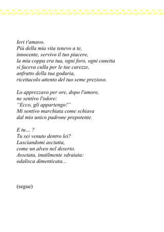 Ieri t'amavo.
Più della mia vita tenevo a te,
innocente, servivo il tuo piacere,
la mia coppa era tua, ogni foro, ogni cunetta
si faceva culla per le tue carezze,
anfratto della tua goduria,
ricettacolo attento del tuo seme prezioso.
Lo apprezzavo per ore, dopo l'amore,
ne sentivo l'odore:
“Ecco, gli appartengo!”
Mi sentivo marchiata come schiava
dal mio unico padrone prepotente.
E tu… ?
Tu sei venuto dentro lei?
Lasciandomi asciutta,
come un alveo nel deserto.
Assetata, inutilmente sdraiata:
odalisca dimenticata...
(segue)
 