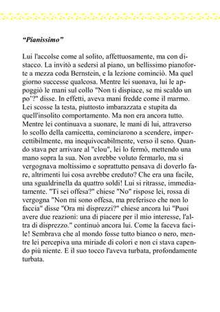 “Pianissimo”
Lui l'accolse come al solito, affettuosamente, ma con di-
stacco. La invitò a sedersi al piano, un bellissimo pianofor-
te a mezza coda Bernstein, e la lezione cominciò. Ma quel
giorno successe qualcosa. Mentre lei suonava, lui le ap-
poggiò le mani sul collo "Non ti dispiace, se mi scaldo un
po’?" disse. In effetti, aveva mani fredde come il marmo.
Lei scosse la testa, piuttosto imbarazzata e stupita da
quell'insolito comportamento. Ma non era ancora tutto.
Mentre lei continuava a suonare, le mani di lui, attraverso
lo scollo della camicetta, cominciarono a scendere, imper-
cettibilmente, ma inequivocabilmente, verso il seno. Quan-
do stava per arrivare al "clou", lei lo fermò, mettendo una
mano sopra la sua. Non avrebbe voluto fermarlo, ma si
vergognava moltissimo e soprattutto pensava di doverlo fa-
re, altrimenti lui cosa avrebbe creduto? Che era una facile,
una sgualdrinella da quattro soldi! Lui si ritrasse, immedia-
tamente. "Ti sei offesa?" chiese "No" rispose lei, rossa di
vergogna "Non mi sono offesa, ma preferisco che non lo
faccia" disse "Ora mi disprezzi?" chiese ancora lui "Puoi
avere due reazioni: una di piacere per il mio interesse, l'al-
tra di disprezzo." continuò ancora lui. Come la faceva faci-
le! Sembrava che al mondo fosse tutto bianco o nero, men-
tre lei percepiva una miriade di colori e non ci stava capen-
do più niente. E il suo tocco l'aveva turbata, profondamente
turbata.
 