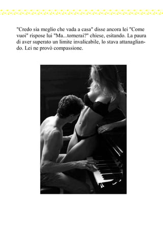 "Credo sia meglio che vada a casa" disse ancora lei "Come
vuoi" rispose lui "Ma...tornerai?" chiese, esitando. La paura
di aver superato un limite invalicabile, lo stava attanaglian-
do. Lei ne provò compassione.
 