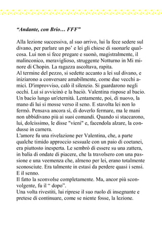 “Andante, con Brio… FFF”
Alla lezione successiva, al suo arrivo, lui la fece sedere sul
divano, per parlare un po’ e lei gli chiese di suonarle qual-
cosa. Lui non si fece pregare e suonò, magistralmente, il
malinconico, meraviglioso, struggente Notturno in Mi mi-
nore di Chopin. La ragazza ascoltava, rapita.
Al termine del pezzo, si sedette accanto a lei sul divano, e
iniziarono a conversare amabilmente, come due vecchi a-
mici. D'improvviso, calò il silenzio. Si guardarono negli
occhi. Lui si avvicinò e la baciò. Valentina rispose al bacio.
Un bacio lungo un'eternità. Lentamente, poi, di nuovo, la
mano di lui si mosse verso il seno. E stavolta lei non lo
fermò. Pensava ancora sì, di doverlo fermare, ma le mani
non ubbidivano più ai suoi comandi. Quando si staccarono,
lui, dolcissimo, le disse "vieni" e, facendola alzare, la con-
dusse in camera.
L'amore fu una rivelazione per Valentina, che, a parte
qualche timido approccio sessuale con un paio di coetanei,
era piuttosto inesperta. Le sembrò di essere su una zattera,
in balia di ondate di piacere, che la travolsero con una pas-
sione e una veemenza che, almeno per lei, erano totalmente
sconosciute. Era talmente in estasi da perdere quasi i sensi.
E il senno.
Il fatto la sconvolse completamente. Ma, ancor più scon-
volgente, fu il “ dopo”.
Una volta rivestiti, lui riprese il suo ruolo di insegnante e
pretese di continuare, come se niente fosse, la lezione.
 