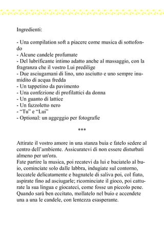 Ingredienti:
- Una compilation soft a piacere come musica di sottofon-
do
- Alcune candele profumate
- Del lubrificante intimo adatto anche al massaggio, con la
fragranza che il vostro Lui predilige
- Due asciugamani di lino, uno asciutto e uno sempre inu-
midito di acqua fredda
- Un tappetino da pavimento
- Una confezione di profilattici da donna
- Un guanto di lattice
- Un fazzoletto nero
- “Tu” e “Lui”
- Optional: un aggeggio per fotografie
***
Attirate il vostro amore in una stanza buia e fatelo sedere al
centro dell’ambiente. Assicuratevi di non essere disturbati
almeno per un'ora.
Fate partire la musica, poi recatevi da lui e baciatelo al bu-
io, cominciate solo dalle labbra, indugiate sul contorno,
leccatele delicatamente e bagnatele di saliva poi, col fiato,
aspirate fino ad asciugarle; ricominciate il gioco, poi cattu-
rate la sua lingua e giocateci, come fosse un piccolo pene.
Quando sarà ben eccitato, mollatelo nel buio e accendete
una a una le candele, con lentezza esasperante.
 