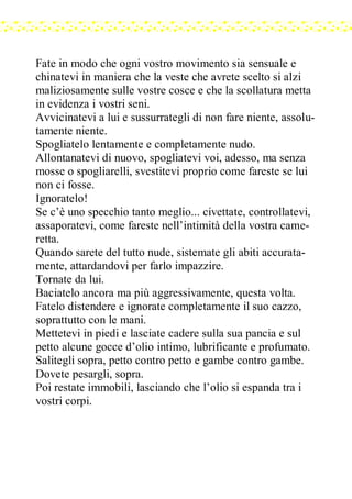 Fate in modo che ogni vostro movimento sia sensuale e
chinatevi in maniera che la veste che avrete scelto si alzi
maliziosamente sulle vostre cosce e che la scollatura metta
in evidenza i vostri seni.
Avvicinatevi a lui e sussurrategli di non fare niente, assolu-
tamente niente.
Spogliatelo lentamente e completamente nudo.
Allontanatevi di nuovo, spogliatevi voi, adesso, ma senza
mosse o spogliarelli, svestitevi proprio come fareste se lui
non ci fosse.
Ignoratelo!
Se c’è uno specchio tanto meglio... civettate, controllatevi,
assaporatevi, come fareste nell’intimità della vostra came-
retta.
Quando sarete del tutto nude, sistemate gli abiti accurata-
mente, attardandovi per farlo impazzire.
Tornate da lui.
Baciatelo ancora ma più aggressivamente, questa volta.
Fatelo distendere e ignorate completamente il suo cazzo,
soprattutto con le mani.
Mettetevi in piedi e lasciate cadere sulla sua pancia e sul
petto alcune gocce d’olio intimo, lubrificante e profumato.
Salitegli sopra, petto contro petto e gambe contro gambe.
Dovete pesargli, sopra.
Poi restate immobili, lasciando che l’olio si espanda tra i
vostri corpi.
 