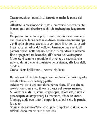 Ora appoggiate i gomiti sul tappeto e anche le punte dei
piedi.
Allentate la pressione e iniziate a muovervi delicatamente,
in maniera semicircolare su di lui: ancheggiate leggermen-
te.
Da questo momento in poi, il vostro movimento base, co-
me fosse una danza sensuale, dovrà essere sempre una spe-
cie di spira sinuosa, accennata con tutto il corpo: parte dal-
la testa, dalla radice del collo e, formando una specie di
piccola “esse” nello spazio, scende inarcandovi la schiena,
fino a spegnersi tra le anche, all’altezza del vostro pube.
Muovetevi sempre a scatti, lenti o veloci, a seconda che
siate su di lui o che vi mostriate nella stanza, alla luce delle
candele.
Ora voi siete bellissime... ricordatelo bene.
Buttate nei rifiuti tutti luoghi comuni, le taglie forti e quelle
deboli e le misure del reggipetto.
Adesso voi siete una macchina per eccitare. E’ ciò che fa-
rete (e non come siete fatte) la droga del vostro amante.
Muovetevi su di lui, strisciategli sopra, sfioratelo, e non vi
preoccupate di strapazzargli il membro, anche se eretto.
Massaggiatelo con tutto il corpo, le spalle, i seni, la pancia,
le anche.
Se siete abbastanza “atletiche” potete ripetere le stesse ope-
razioni, dopo, ma voltate di schiena.
 
