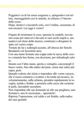 Poggiatevi su di lui senza esagerare e, spingendovi sui tal-
loni, massaggiatelo con le natiche, la schiena e l’interno
delle cosce.
Dopo, alzatevi e lasciatelo solo, con l’ordine, sussurrato, di
non toccarsi: Lui oggi è vostro!
Fingete di risistemare le cose, spostate le candele, trovate
una scusa per muovervi davanti ai suoi occhi stupiti e, aiu-
tandovi col ritmo della musica, continuate a disegnare le
spire col vostro corpo.
Tornate da lui e sedetegli accanto, all’altezza dei fianchi.
Bendatelo col fazzoletto nero.
Con una mano formate una coppa sotto la sacca dello scro-
to e tenetela ben ferma, con decisione, per infondergli calo-
re.
Intanto con l’altra mano, aperta a ventaglio, carezzategli il
basso ventre, fino alla radice del pene, senza mai salire più
sopra, però.
Quando vedrete che inizia a rispondere alle vostre carezze,
che il cazzo comincia a svettare e lui tende ad arcuarsi, in-
volontariamente, sulla schiena, prendete rapidamente la to-
vaglia, umida e fredda, e ponetela sulla sacca che contiene
le palle, facendolo sussultare.
Non rispondete alle sue domande né alle sue preghiere, non
fermatevi, non lo rassicurate... ignoratelo!
Ripetete l’operazione, col caldo e col freddo, sulla radice
dei suoi genitali.
 
