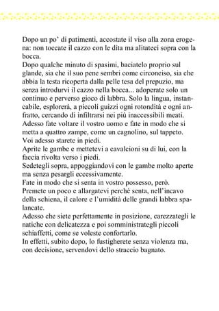 Dopo un po’ di patimenti, accostate il viso alla zona eroge-
na: non toccate il cazzo con le dita ma alitateci sopra con la
bocca.
Dopo qualche minuto di spasimi, baciatelo proprio sul
glande, sia che il suo pene sembri come circonciso, sia che
abbia la testa ricoperta dalla pelle tesa del prepuzio, ma
senza introdurvi il cazzo nella bocca... adoperate solo un
continuo e perverso gioco di labbra. Solo la lingua, instan-
cabile, esplorerà, a piccoli guizzi ogni rotondità e ogni an-
fratto, cercando di infiltrarsi nei più inaccessibili meati.
Adesso fate voltare il vostro uomo e fate in modo che si
metta a quattro zampe, come un cagnolino, sul tappeto.
Voi adesso starete in piedi.
Aprite le gambe e mettetevi a cavalcioni su di lui, con la
faccia rivolta verso i piedi.
Sedetegli sopra, appoggiandovi con le gambe molto aperte
ma senza pesargli eccessivamente.
Fate in modo che si senta in vostro possesso, però.
Premete un poco e allargatevi perchè senta, nell’incavo
della schiena, il calore e l’umidità delle grandi labbra spa-
lancate.
Adesso che siete perfettamente in posizione, carezzategli le
natiche con delicatezza e poi somministrategli piccoli
schiaffetti, come se voleste confortarlo.
In effetti, subito dopo, lo fustigherete senza violenza ma,
con decisione, servendovi dello straccio bagnato.
 