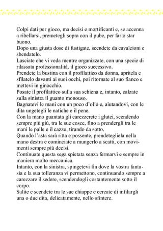 Colpi dati per gioco, ma decisi e mortificanti e, se accenna
a ribellarsi, premetegli sopra con il pube, per farlo star
buono.
Dopo una giusta dose di fustigate, scendete da cavalcioni e
sbendatelo.
Lasciate che vi veda mentre organizzate, con una specie di
rilassata professionalità, il gioco successivo.
Prendete la bustina con il profilattico da donna, apritela e
sfilatelo davanti ai suoi occhi, poi ritornate al suo fianco e
mettevi in ginocchio.
Posate il profilattico sulla sua schiena e, intanto, calzate
sulla sinistra il guanto monouso.
Bagnatevi le mani con un poco d’olio e, aiutandovi, con le
dita ungetegli le natiche e il pene.
Con la mano guantata gli carezzerete i glutei, scendendo
sempre più giù, tra le sue cosce, fino a prendergli tra le
mani le palle e il cazzo, tirando da sotto.
Quando l’asta sarà ritta e possente, prendetegliela nella
mano destra e cominciate a mungerlo a scatti, con movi-
menti sempre più decisi.
Continuate questa sega spietata senza fermarvi e sempre in
maniera molto meccanica.
Intanto, con la sinistra, spingetevi fin dove la vostra fanta-
sia e la sua tolleranza vi permettono, continuando sempre a
carezzare il sedere, scendendogli costantemente sotto il
corpo.
Salite e scendete tra le sue chiappe e cercate di infilargli
una o due dita, delicatamente, nello sfintere.
 