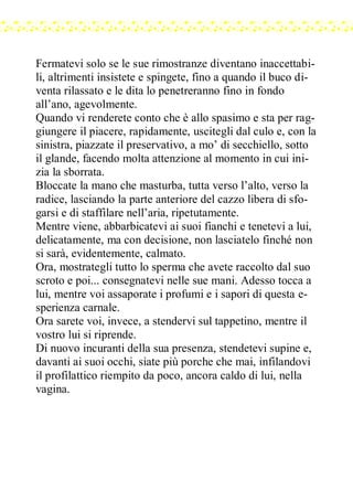 Fermatevi solo se le sue rimostranze diventano inaccettabi-
li, altrimenti insistete e spingete, fino a quando il buco di-
venta rilassato e le dita lo penetreranno fino in fondo
all’ano, agevolmente.
Quando vi renderete conto che è allo spasimo e sta per rag-
giungere il piacere, rapidamente, uscitegli dal culo e, con la
sinistra, piazzate il preservativo, a mo’ di secchiello, sotto
il glande, facendo molta attenzione al momento in cui ini-
zia la sborrata.
Bloccate la mano che masturba, tutta verso l’alto, verso la
radice, lasciando la parte anteriore del cazzo libera di sfo-
garsi e di staffilare nell’aria, ripetutamente.
Mentre viene, abbarbicatevi ai suoi fianchi e tenetevi a lui,
delicatamente, ma con decisione, non lasciatelo finché non
si sarà, evidentemente, calmato.
Ora, mostrategli tutto lo sperma che avete raccolto dal suo
scroto e poi... consegnatevi nelle sue mani. Adesso tocca a
lui, mentre voi assaporate i profumi e i sapori di questa e-
sperienza carnale.
Ora sarete voi, invece, a stendervi sul tappetino, mentre il
vostro lui si riprende.
Di nuovo incuranti della sua presenza, stendetevi supine e,
davanti ai suoi occhi, siate più porche che mai, infilandovi
il profilattico riempito da poco, ancora caldo di lui, nella
vagina.
 