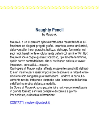 NNaauugghhttyy PPeenncciill
by Mauro A.
Mauro A. è un illustratore specializzato nella realizzazione di af-
fascinanti ed eleganti progetti grafici. Incantato, come tanti artisti,
dalla versatile, incomparabile, bellezza del corpo femminile, nei
suoi nudi, banalmente e volutamente definiti col termine “Pin Up”,
Mauro riesce a coglie quel mix scabroso, tipicamente femminile,
quella soave contraddizione, che si estrinseca dalle sue tavole:
innocenza, sensualità… mistero.
Ogni opera di Mauro, nella raffinata e sapiente semplicità del trat-
to è un incanto per i sensi: impossibile descrivere la ridda di emo-
zioni che solo l’originale può trasmettere. Laddove la carta, lie-
vemente ruvida, trattiene e trasmette tutta l’emozione dell’artista
e dell’anima erotica della sua modella.
Le Opere di Mauro A. sono pezzi unici e rari, vengono realizzate
in grande formato e inviate complete di cornice a giorno.
Per richieste, curiosità o informazioni:
CONTATTI: meetown@outlook.it
 