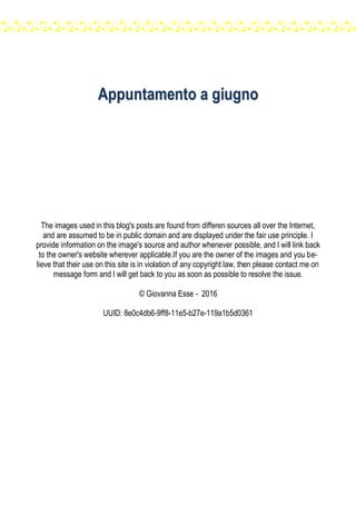 AAppppuunnttaammeennttoo aa ggiiuuggnnoo
The images used in this blog's posts are found from differen sources all over the Internet,
and are assumed to be in public domain and are displayed under the fair use principle. I
provide information on the image's source and author whenever possible, and I will link back
to the owner's website wherever applicable.If you are the owner of the images and you be-
lieve that their use on this site is in violation of any copyright law, then please contact me on
message form and I will get back to you as soon as possible to resolve the issue.
© Giovanna Esse - 2016
UUID: 8e0c4db6-9ff8-11e5-b27e-119a1b5d0361
 